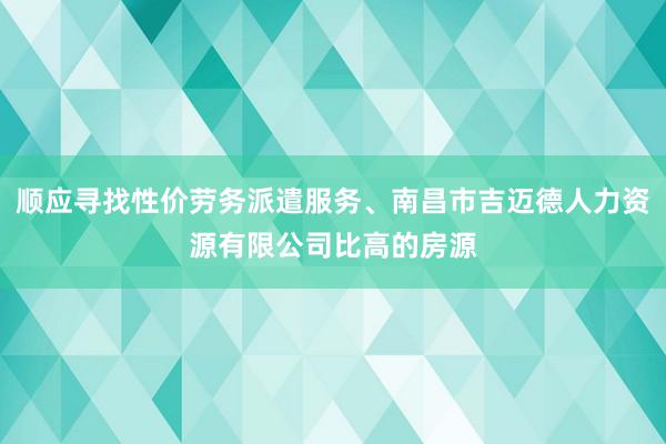 顺应寻找性价劳务派遣服务、南昌市吉迈德人力资源有限公司比高的房源